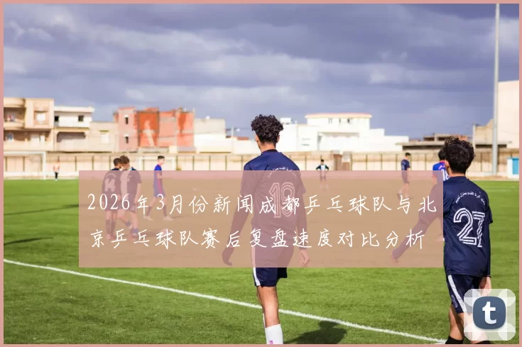 2026年3月份新闻成都乒乓球队与北京乒乓球队赛后复盘速度对比分析与战术探讨