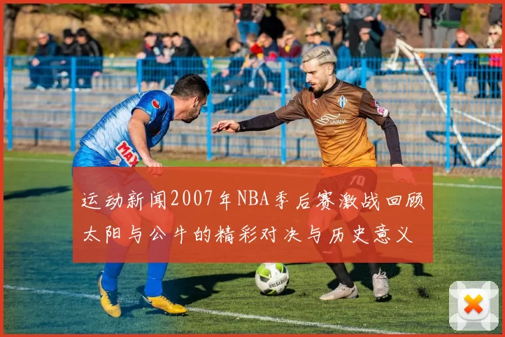运动新闻2007年NBA季后赛激战回顾太阳与公牛的精彩对决与历史意义