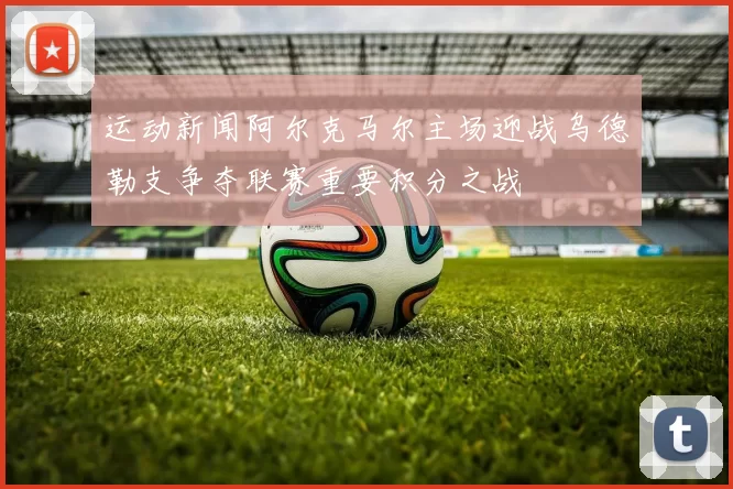 运动新闻阿尔克马尔主场迎战乌德勒支争夺联赛重要积分之战