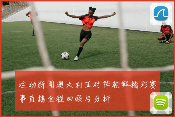 运动新闻澳大利亚对阵朝鲜精彩赛事直播全程回顾与分析