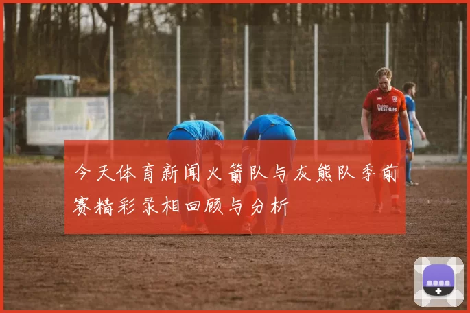 今天体育新闻火箭队与灰熊队季前赛精彩录相回顾与分析